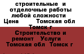 строительные  и отделочные работы любой сложности › Цена ­ 10 - Томская обл., Томск г. Строительство и ремонт » Услуги   . Томская обл.,Томск г.